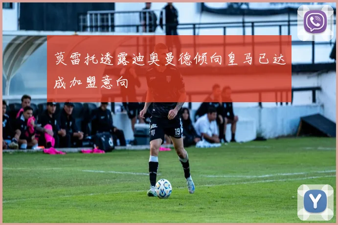 莫雷托透露迪奥曼德倾向皇马已达成加盟意向