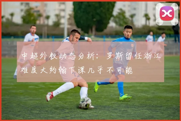 中超外教动态分析：罗斯留任浙江难度大约翰下课几乎不可能