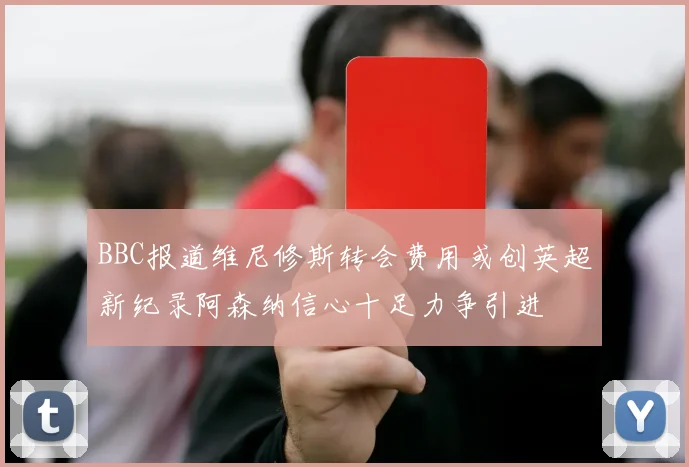 BBC报道维尼修斯转会费用或创英超新纪录阿森纳信心十足力争引进