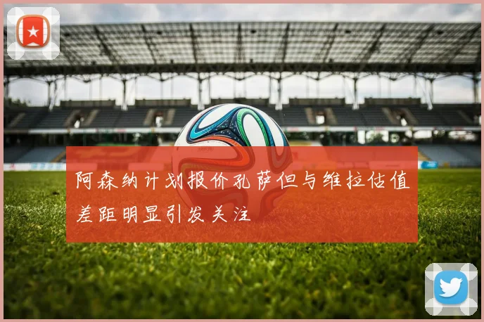 阿森纳计划报价孔萨但与维拉估值差距明显引发关注