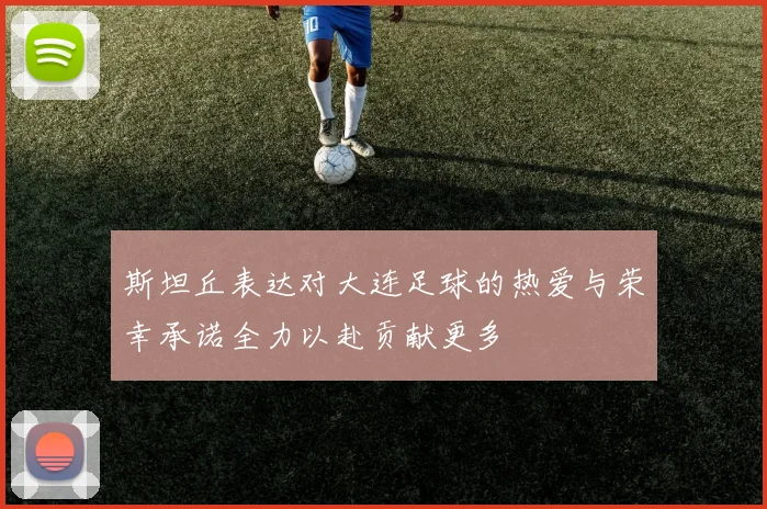 斯坦丘表达对大连足球的热爱与荣幸承诺全力以赴贡献更多