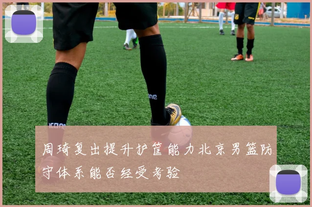 周琦复出提升护筐能力北京男篮防守体系能否经受考验