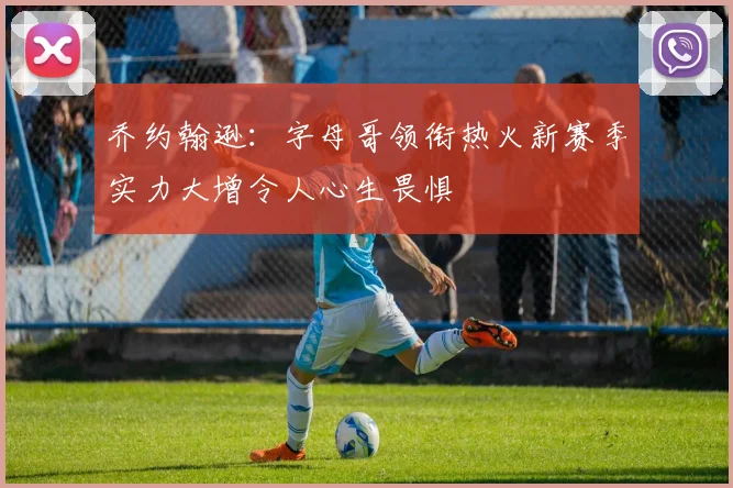 乔约翰逊：字母哥领衔热火新赛季实力大增令人心生畏惧