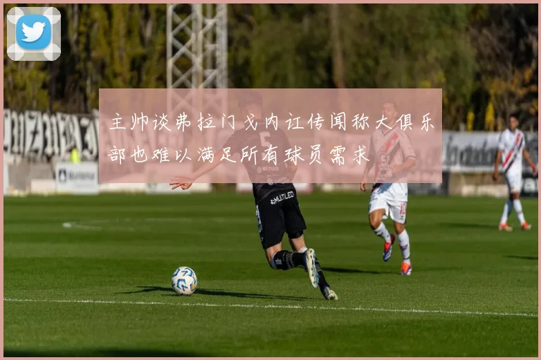 主帅谈弗拉门戈内讧传闻称大俱乐部也难以满足所有球员需求