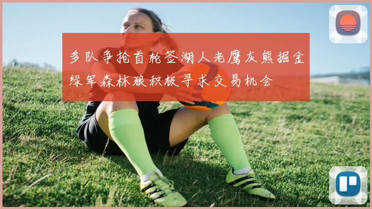 多队争抢首轮签湖人老鹰灰熊掘金绿军森林狼积极寻求交易机会