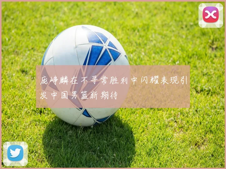 庞峥麟在不寻常胜利中闪耀表现引发中国男篮新期待