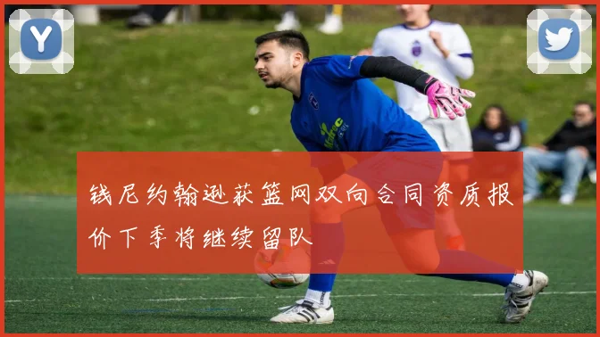 钱尼约翰逊获篮网双向合同资质报价下季将继续留队